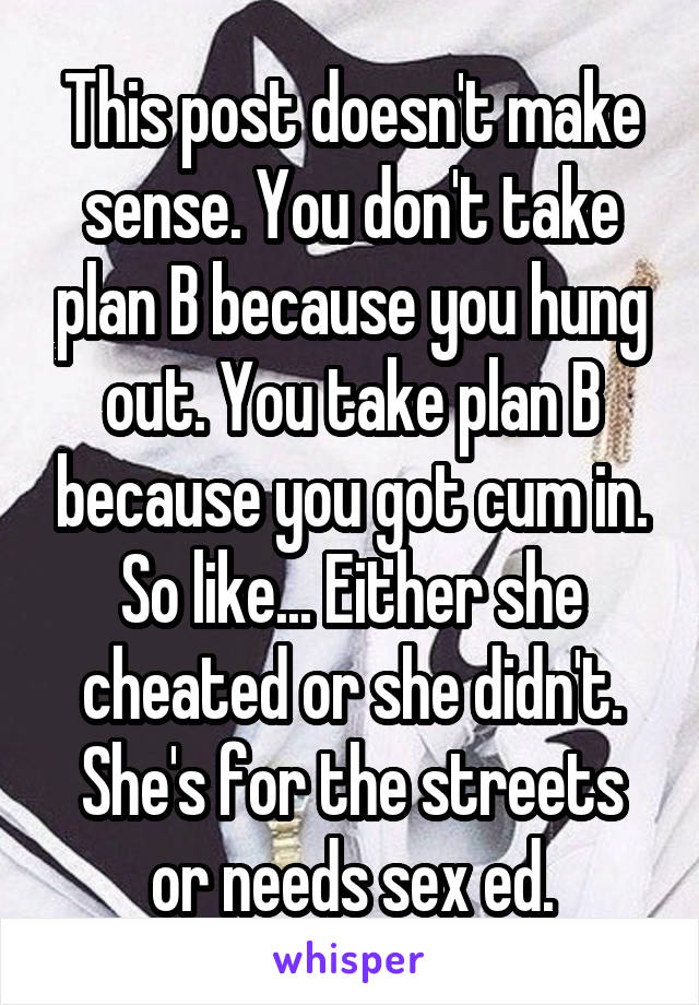 This post doesn't make sense. You don't take plan B because you hung out. You take plan B because you got cum in. So like... Either she cheated or she didn't. She's for the streets or needs sex ed.