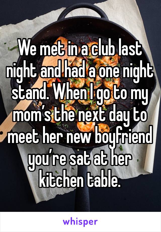 We met in a club last night and had a one night stand. When I go to my mom’s the next day to meet her new boyfriend you’re sat at her kitchen table. 