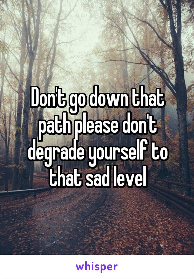 Don't go down that path please don't degrade yourself to that sad level