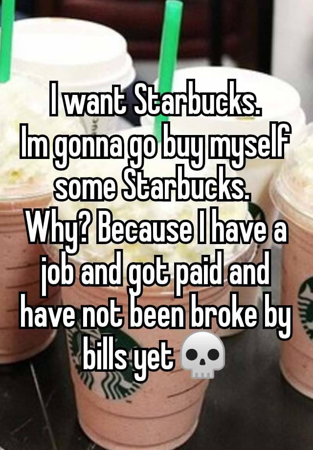 I want Starbucks.
Im gonna go buy myself some Starbucks. 
Why? Because I have a job and got paid and have not been broke by bills yet💀