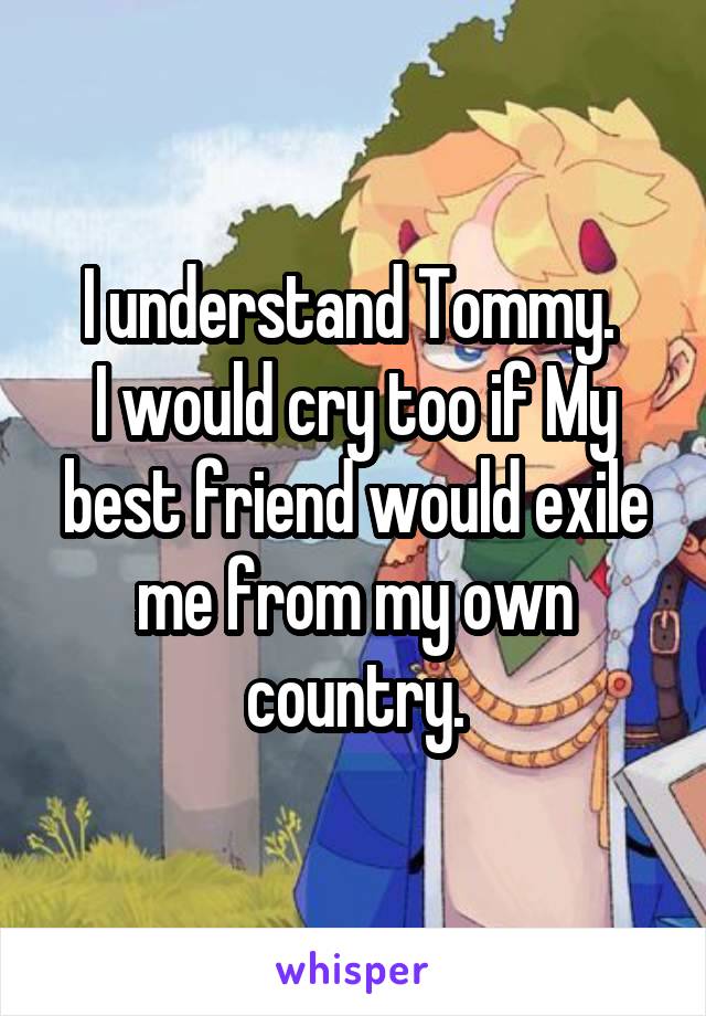 I understand Tommy. 
I would cry too if My best friend would exile me from my own country.