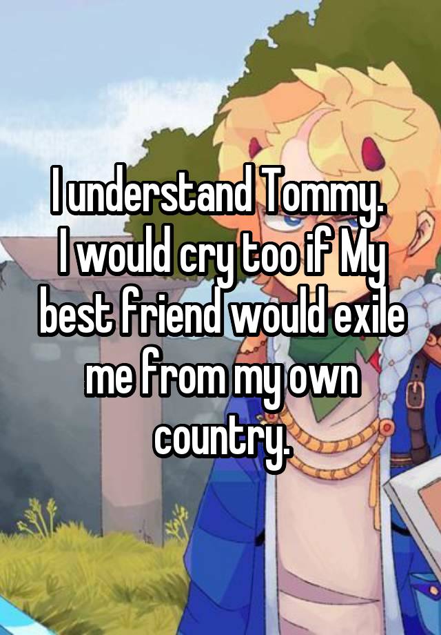 I understand Tommy. 
I would cry too if My best friend would exile me from my own country.