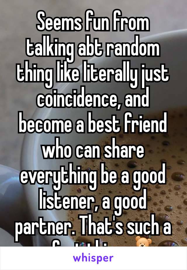 Seems fun from talking abt random thing like literally just coincidence, and become a best friend who can share everything be a good listener, a good partner. That's such a perfect thing 🧸