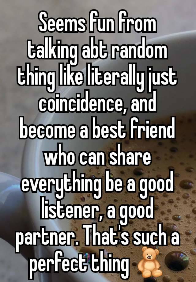 Seems fun from talking abt random thing like literally just coincidence, and become a best friend who can share everything be a good listener, a good partner. That's such a perfect thing 🧸