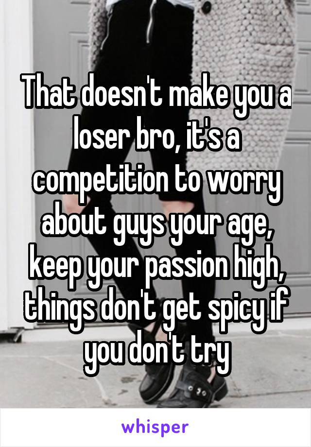 That doesn't make you a loser bro, it's a competition to worry about guys your age, keep your passion high, things don't get spicy if you don't try