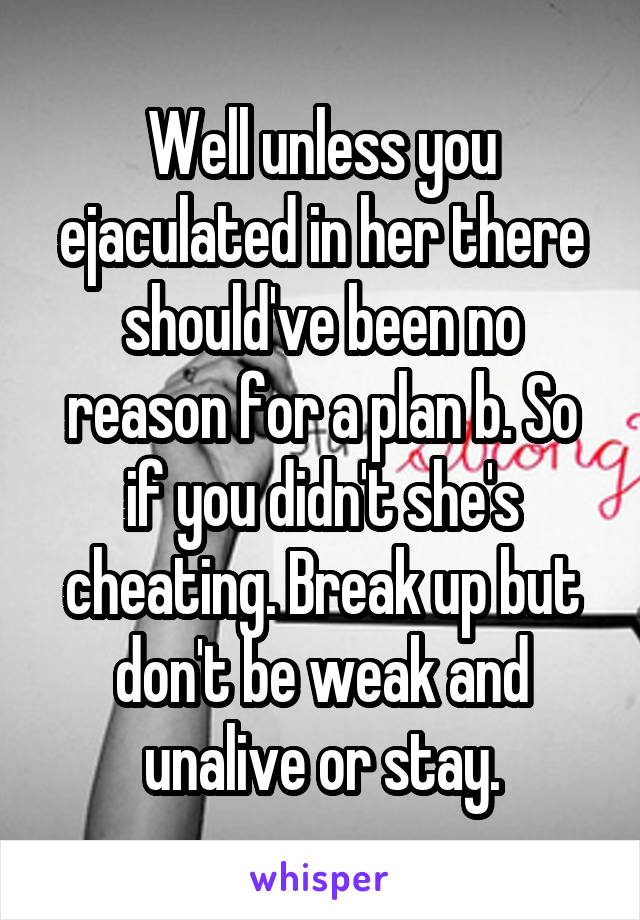 Well unless you ejaculated in her there should've been no reason for a plan b. So if you didn't she's cheating. Break up but don't be weak and unalive or stay.