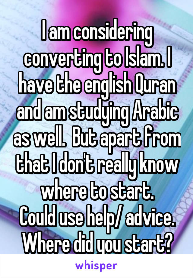 I am considering converting to Islam. I have the english Quran and am studying Arabic as well.  But apart from that I don't really know where to start.
Could use help/ advice. Where did you start?