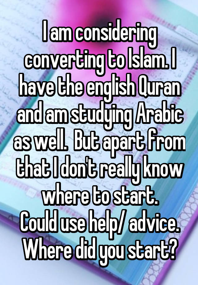 I am considering converting to Islam. I have the english Quran and am studying Arabic as well.  But apart from that I don't really know where to start.
Could use help/ advice. Where did you start?