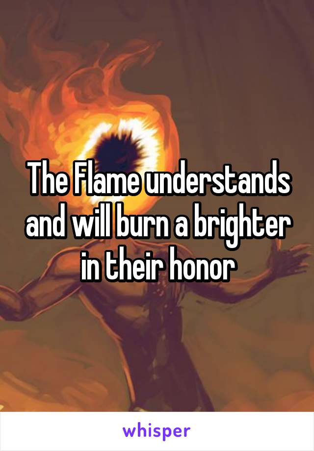 The Flame understands and will burn a brighter in their honor