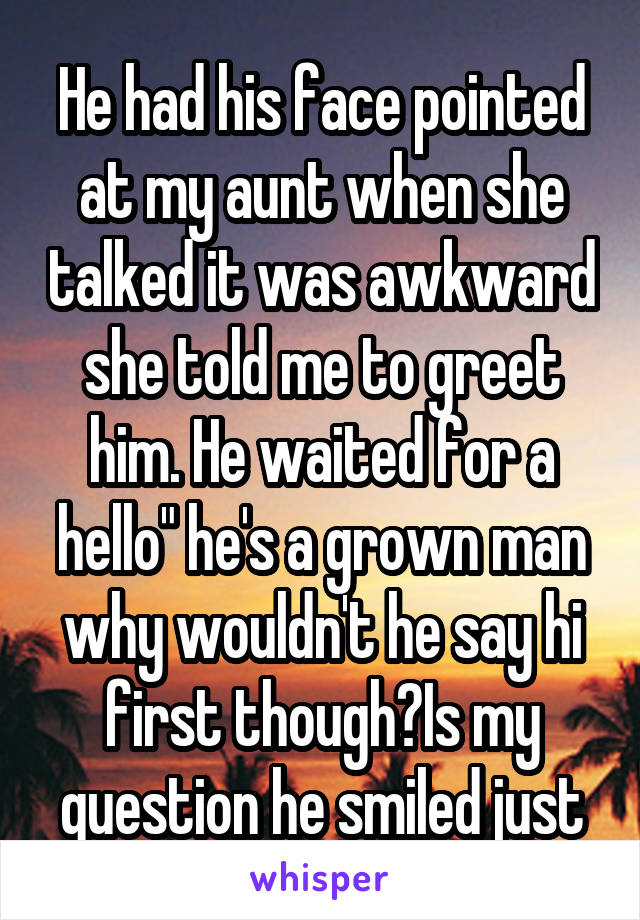 He had his face pointed at my aunt when she talked it was awkward she told me to greet him. He waited for a hello" he's a grown man why wouldn't he say hi first though?Is my question he smiled just