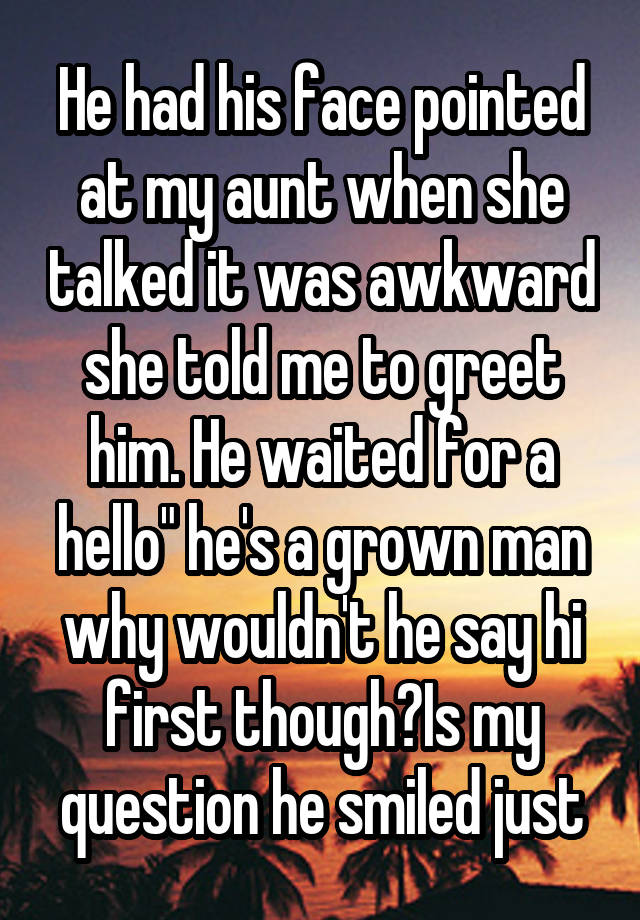 He had his face pointed at my aunt when she talked it was awkward she told me to greet him. He waited for a hello" he's a grown man why wouldn't he say hi first though?Is my question he smiled just