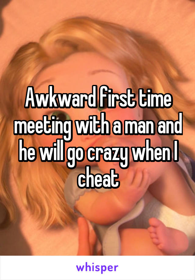 Awkward first time meeting with a man and he will go crazy when I cheat