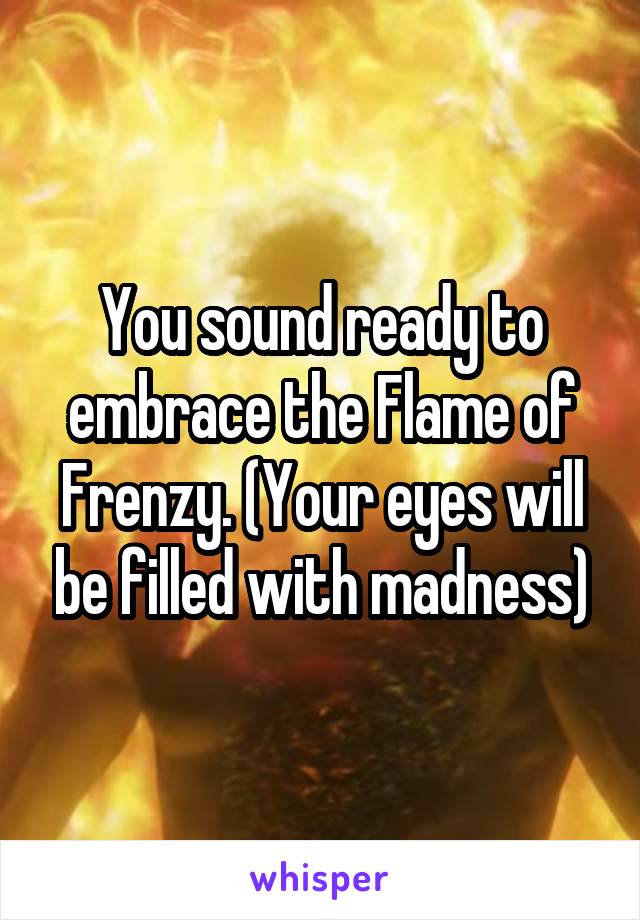 You sound ready to embrace the Flame of Frenzy. (Your eyes will be filled with madness)