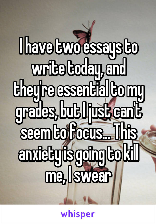 I have two essays to write today, and they're essential to my grades, but I just can't seem to focus... This anxiety is going to kill me, I swear