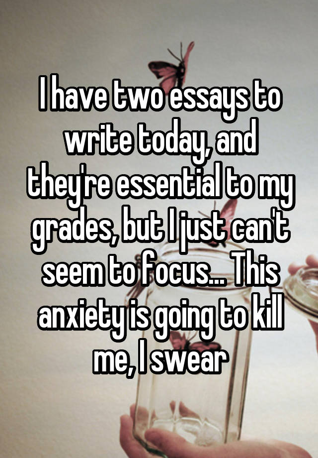 I have two essays to write today, and they're essential to my grades, but I just can't seem to focus... This anxiety is going to kill me, I swear