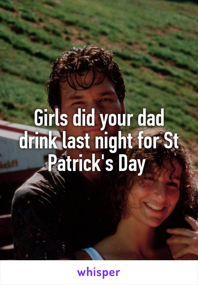 Girls did your dad drink last night for St Patrick's Day 