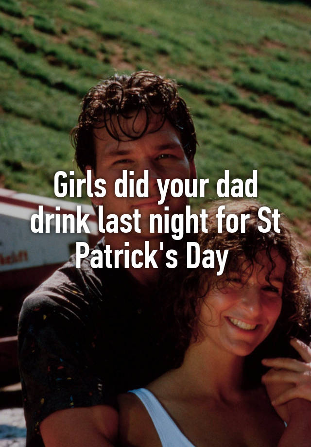 Girls did your dad drink last night for St Patrick's Day 