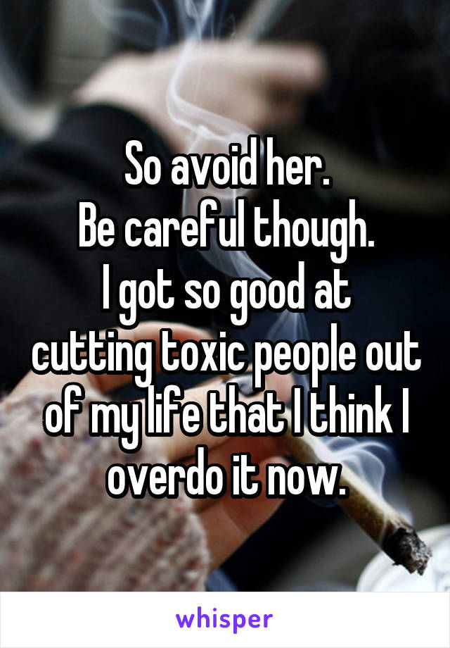 So avoid her.
Be careful though.
I got so good at cutting toxic people out of my life that I think I overdo it now.