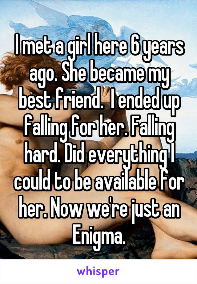 I met a girl here 6 years ago. She became my best friend.  I ended up falling for her. Falling hard. Did everything I could to be available for her. Now we're just an Enigma.