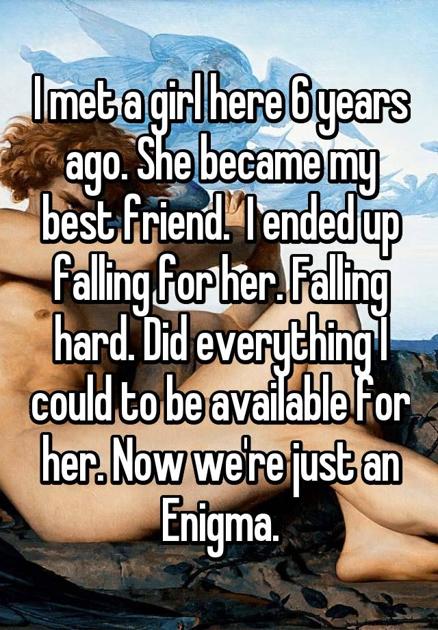 I met a girl here 6 years ago. She became my best friend.  I ended up falling for her. Falling hard. Did everything I could to be available for her. Now we're just an Enigma.