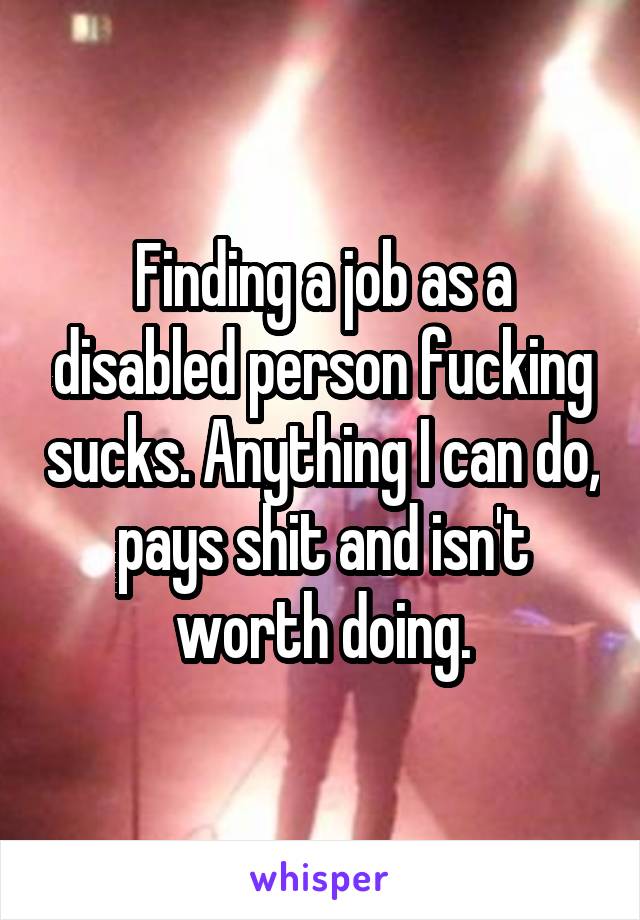 Finding a job as a disabled person fucking sucks. Anything I can do, pays shit and isn't worth doing.