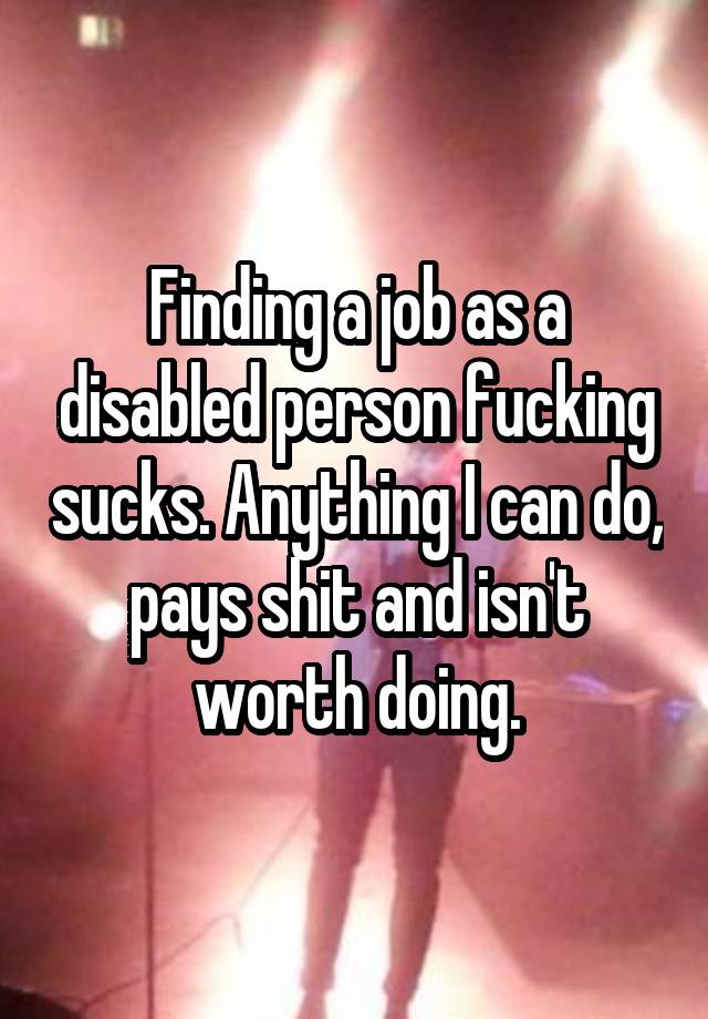 Finding a job as a disabled person fucking sucks. Anything I can do, pays shit and isn't worth doing.