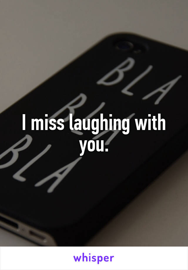 I miss laughing with you.