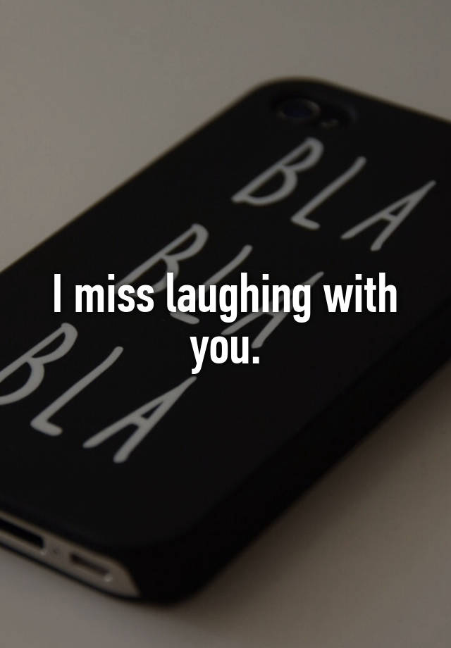 I miss laughing with you.