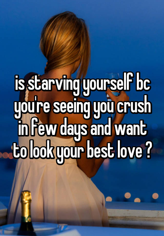 is starving yourself bc you're seeing you crush in few days and want to look your best love ?