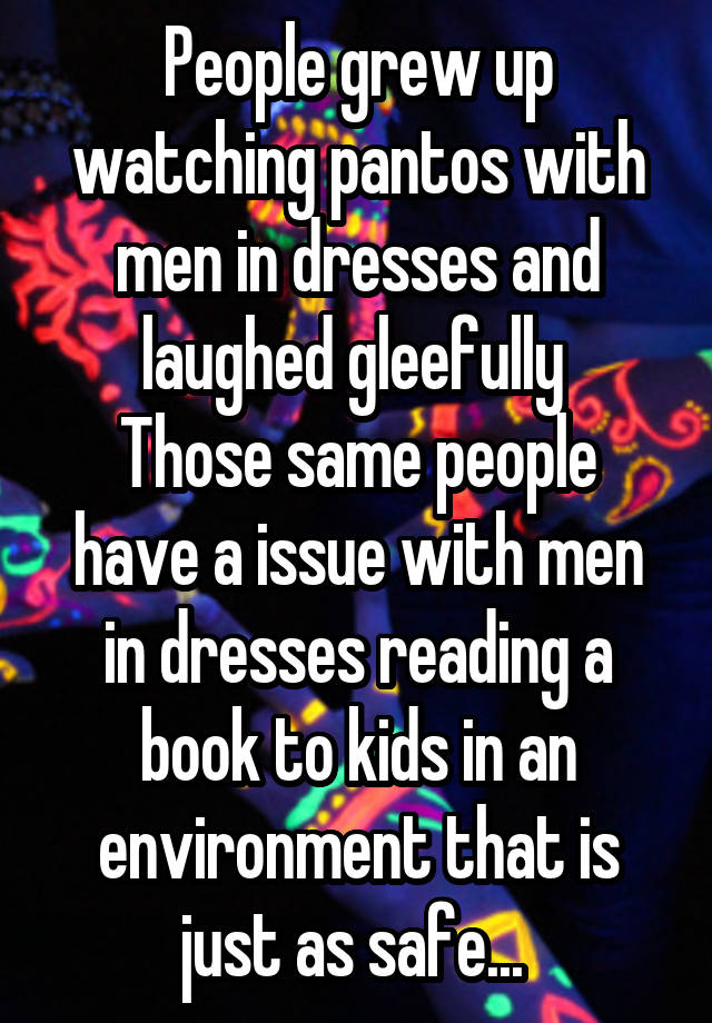 People grew up watching pantos with men in dresses and laughed gleefully 
Those same people have a issue with men in dresses reading a book to kids in an environment that is just as safe... 