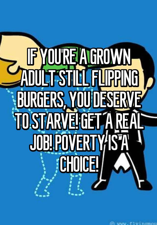 IF YOU'RE A GROWN ADULT STILL FLIPPING BURGERS, YOU DESERVE TO STARVE! GET A REAL JOB! POVERTY IS A CHOICE!