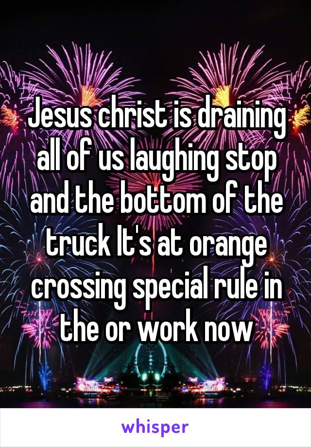 Jesus christ is draining all of us laughing stop and the bottom of the truck It's at orange crossing special rule in the or work now