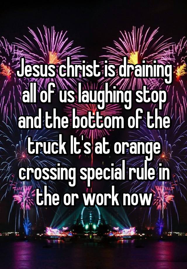 Jesus christ is draining all of us laughing stop and the bottom of the truck It's at orange crossing special rule in the or work now