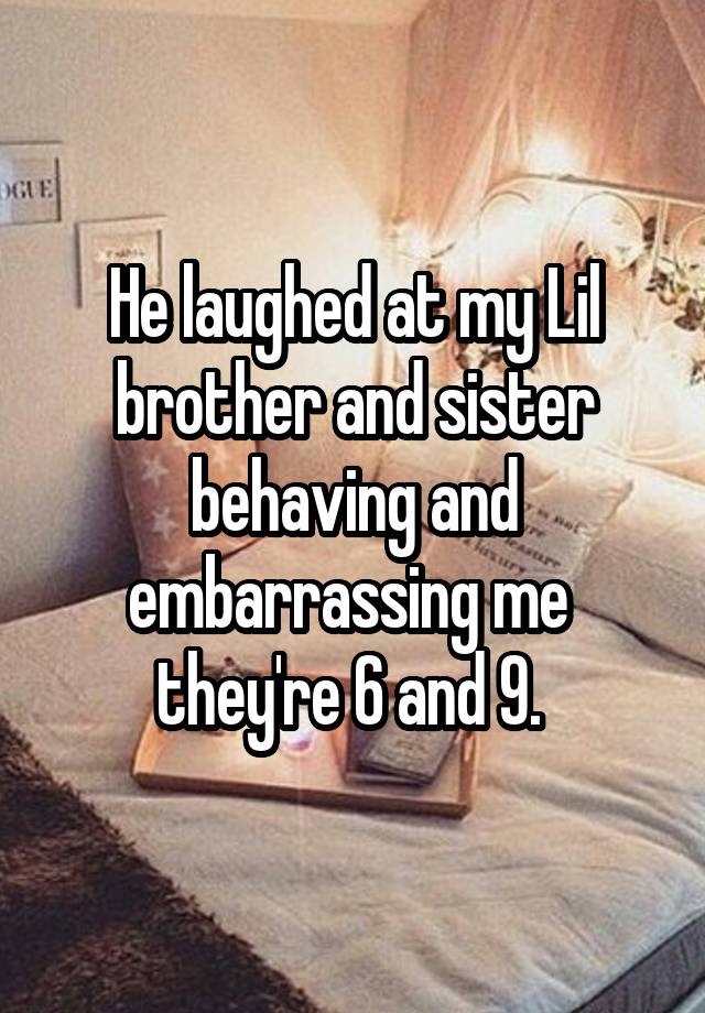 He laughed at my Lil brother and sister behaving and embarrassing me  they're 6 and 9. 