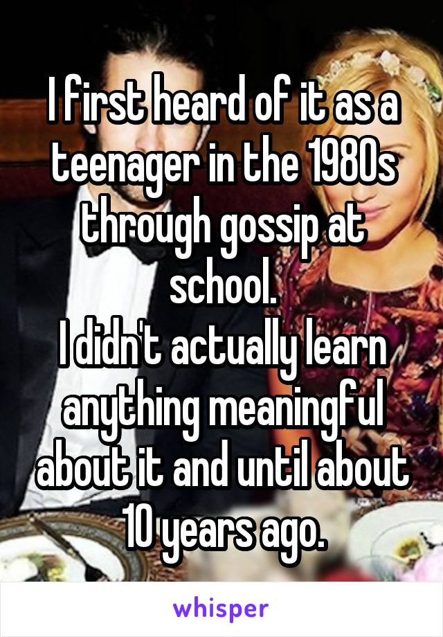 I first heard of it as a teenager in the 1980s through gossip at school.
I didn't actually learn anything meaningful about it and until about 10 years ago.