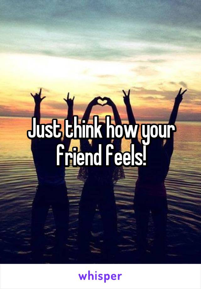 Just think how your friend feels!