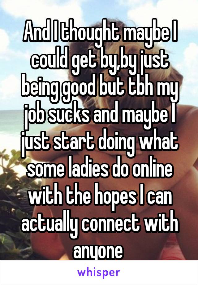 And I thought maybe I could get by,by just being good but tbh my job sucks and maybe I just start doing what some ladies do online with the hopes I can actually connect with anyone 