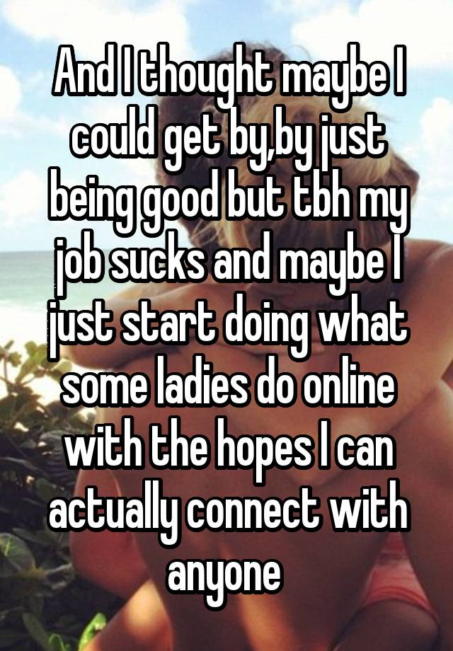 And I thought maybe I could get by,by just being good but tbh my job sucks and maybe I just start doing what some ladies do online with the hopes I can actually connect with anyone 