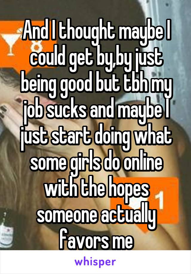 And I thought maybe I could get by,by just being good but tbh my job sucks and maybe I just start doing what some girls do online with the hopes someone actually favors me