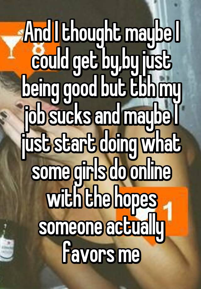 And I thought maybe I could get by,by just being good but tbh my job sucks and maybe I just start doing what some girls do online with the hopes someone actually favors me