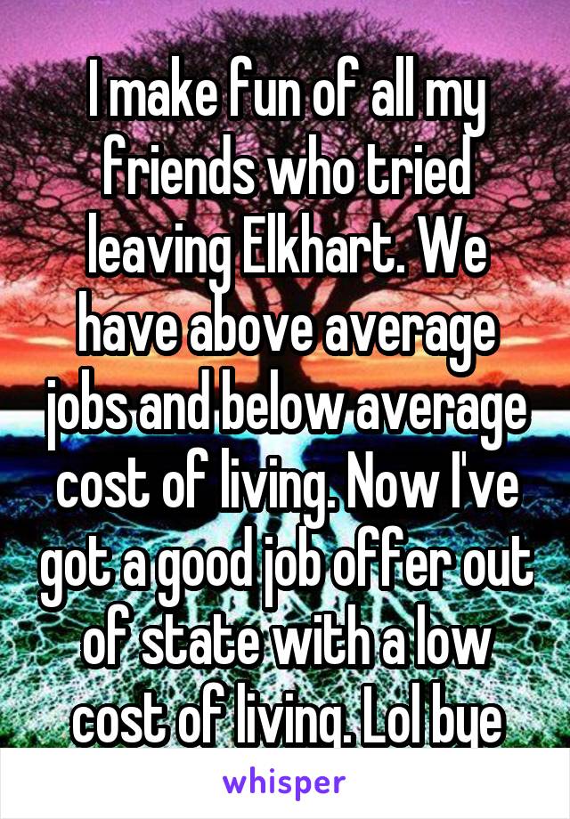 I make fun of all my friends who tried leaving Elkhart. We have above average jobs and below average cost of living. Now I've got a good job offer out of state with a low cost of living. Lol bye