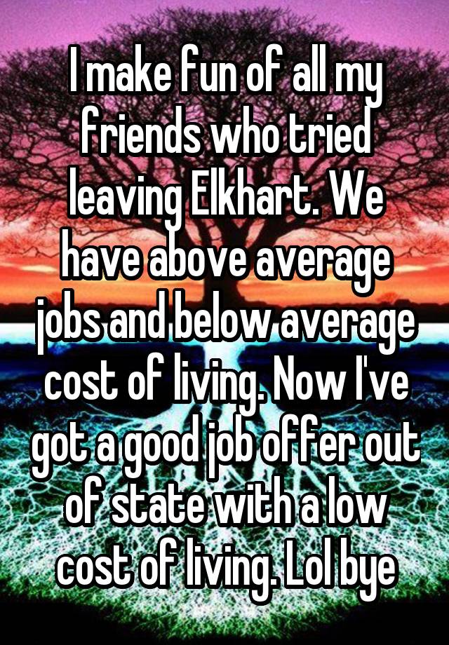 I make fun of all my friends who tried leaving Elkhart. We have above average jobs and below average cost of living. Now I've got a good job offer out of state with a low cost of living. Lol bye