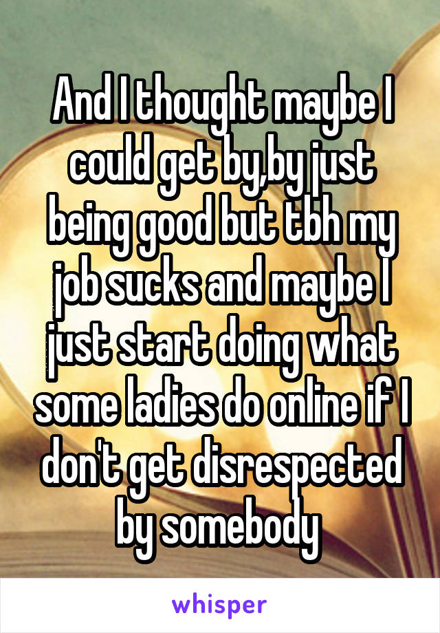 And I thought maybe I could get by,by just being good but tbh my job sucks and maybe I just start doing what some ladies do online if I don't get disrespected by somebody 