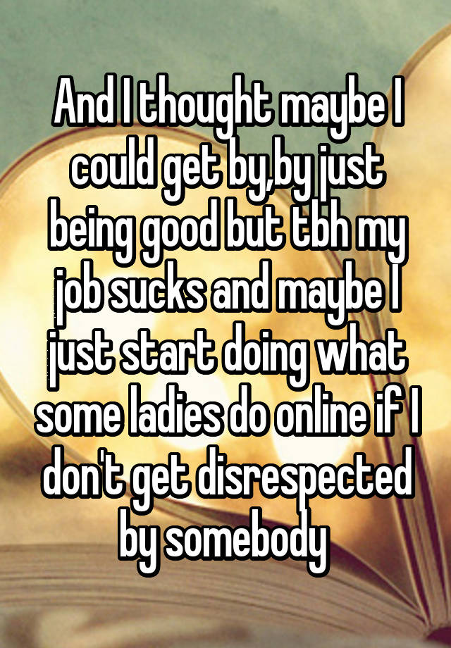 And I thought maybe I could get by,by just being good but tbh my job sucks and maybe I just start doing what some ladies do online if I don't get disrespected by somebody 