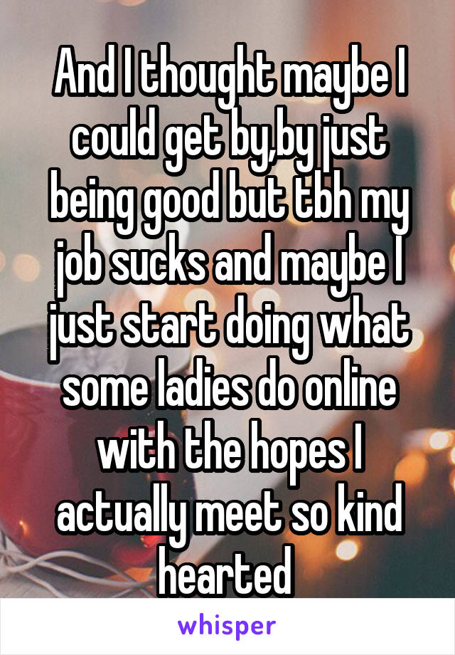 And I thought maybe I could get by,by just being good but tbh my job sucks and maybe I just start doing what some ladies do online with the hopes I actually meet so kind hearted 