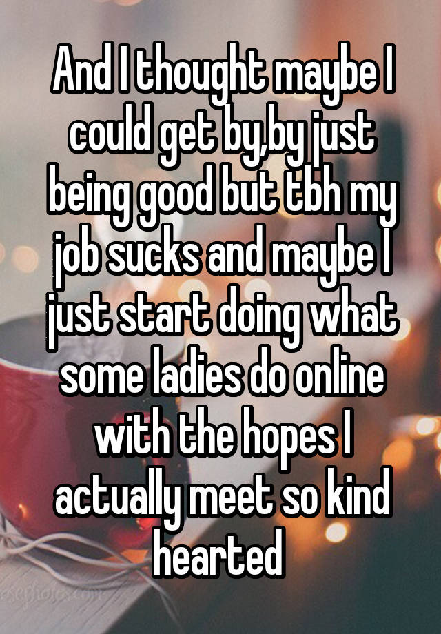 And I thought maybe I could get by,by just being good but tbh my job sucks and maybe I just start doing what some ladies do online with the hopes I actually meet so kind hearted 