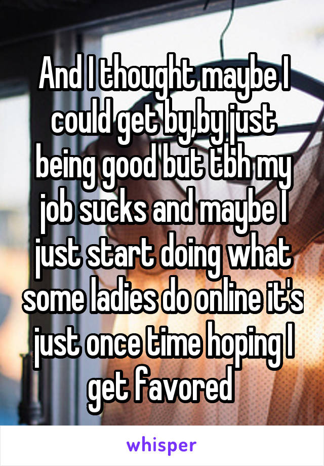 And I thought maybe I could get by,by just being good but tbh my job sucks and maybe I just start doing what some ladies do online it's just once time hoping I get favored 