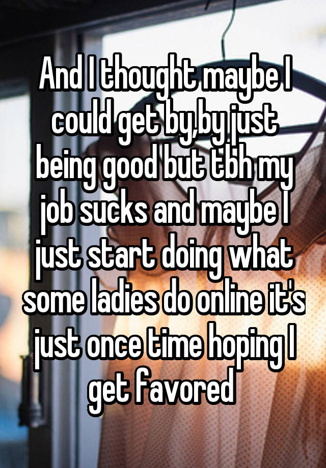 And I thought maybe I could get by,by just being good but tbh my job sucks and maybe I just start doing what some ladies do online it's just once time hoping I get favored 