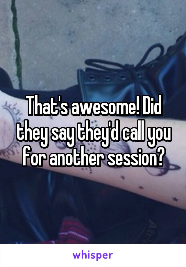 That's awesome! Did they say they'd call you for another session?