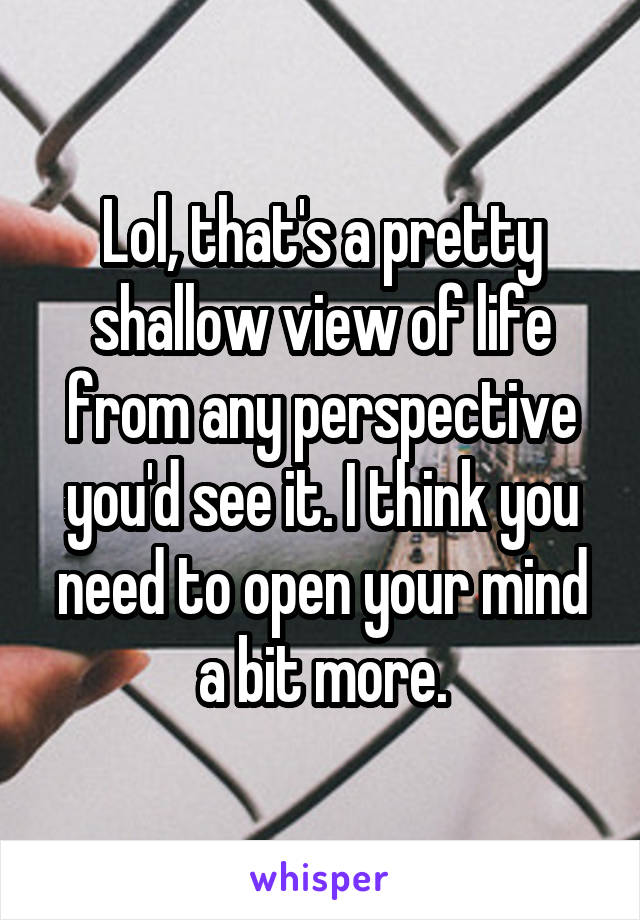 Lol, that's a pretty shallow view of life from any perspective you'd see it. I think you need to open your mind a bit more.